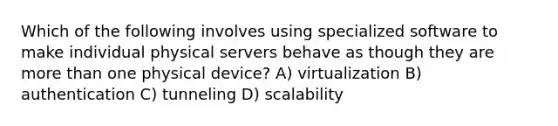 Which of the following involves using specialized software to make individual physical servers behave as though they are <a href='https://www.questionai.com/knowledge/keWHlEPx42-more-than' class='anchor-knowledge'>more than</a> one physical device? A) virtualization B) authentication C) tunneling D) scalability