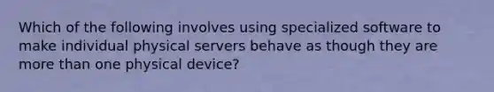 Which of the following involves using specialized software to make individual physical servers behave as though they are more than one physical device?