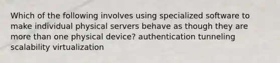 Which of the following involves using specialized software to make individual physical servers behave as though they are more than one physical device? authentication tunneling scalability virtualization