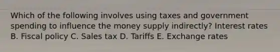 Which of the following involves using taxes and government spending to influence the money supply​ indirectly? Interest rates B. Fiscal policy C. Sales tax D. Tariffs E. Exchange rates