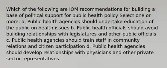 Which of the following are IOM recommendations for building a base of political support for public health policy Select one or more: a. Public health agencies should undertake education of the public on health issues b. Public health officials should avoid building relationships with legislatures and other public officials c. Public health agencies should train staff in community relations and citizen participation d. Public health agencies should develop relationships with physicians and other private sector representatives