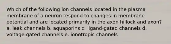 Which of the following ion channels located in the plasma membrane of a neuron respond to changes in membrane potential and are located primarily in the axon hillock and axon? a. leak channels b. aquaporins c. ligand-gated channels d. voltage-gated channels e. ionotropic channels