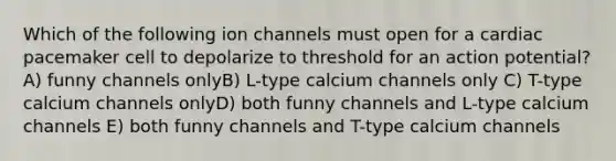 Which of the following ion channels must open for a cardiac pacemaker cell to depolarize to threshold for an action potential? A) funny channels onlyB) L-type calcium channels only C) T-type calcium channels onlyD) both funny channels and L-type calcium channels E) both funny channels and T-type calcium channels