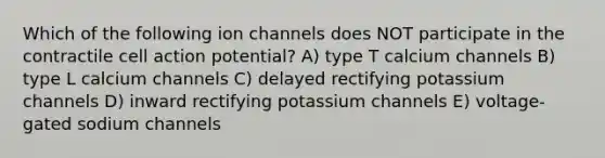 Which of the following ion channels does NOT participate in the contractile cell action potential? A) type T calcium channels B) type L calcium channels C) delayed rectifying potassium channels D) inward rectifying potassium channels E) voltage-gated sodium channels