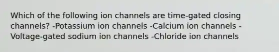 Which of the following ion channels are time-gated closing channels? -Potassium ion channels -Calcium ion channels -Voltage-gated sodium ion channels -Chloride ion channels