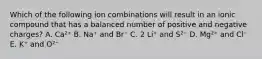 Which of the following ion combinations will result in an ionic compound that has a balanced number of positive and negative charges? A. Ca²⁺ B. Na⁺ and Br⁻ C. 2 Li⁺ and S²⁻ D. Mg²⁺ and Cl⁻ E. K⁺ and O²⁻