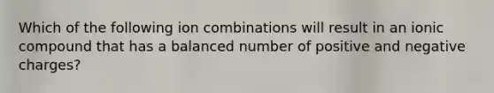 Which of the following ion combinations will result in an ionic compound that has a balanced number of positive and negative charges?