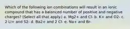 Which of the following ion combinations will result in an ionic compound that has a balanced number of positive and negative charges? (Select all that apply.) a. Mg2+ and Cl- b. K+ and O2- c. 2 Li+ and S2- d. Ba2+ and 2 Cl- e. Na+ and Br-