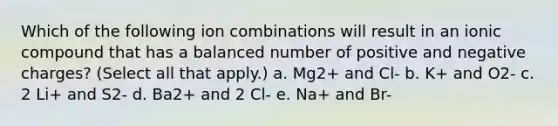 Which of the following ion combinations will result in an ionic compound that has a balanced number of positive and negative charges? (Select all that apply.) a. Mg2+ and Cl- b. K+ and O2- c. 2 Li+ and S2- d. Ba2+ and 2 Cl- e. Na+ and Br-