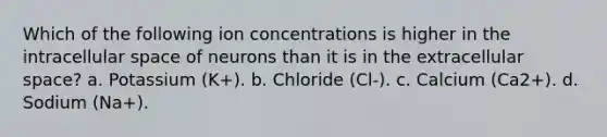 Which of the following ion concentrations is higher in the intracellular space of neurons than it is in the extracellular space? a. Potassium (K+). b. Chloride (Cl-). c. Calcium (Ca2+). d. Sodium (Na+).