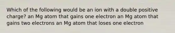 Which of the following would be an ion with a double positive charge? an Mg atom that gains one electron an Mg atom that gains two electrons an Mg atom that loses one electron