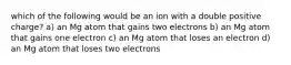 which of the following would be an ion with a double positive charge? a) an Mg atom that gains two electrons b) an Mg atom that gains one electron c) an Mg atom that loses an electron d) an Mg atom that loses two electrons