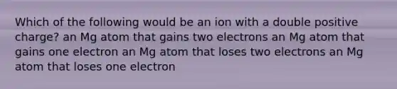 Which of the following would be an ion with a double positive charge? an Mg atom that gains two electrons an Mg atom that gains one electron an Mg atom that loses two electrons an Mg atom that loses one electron