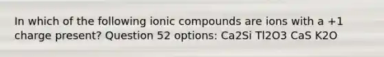 In which of the following ionic compounds are ions with a +1 charge present? Question 52 options: Ca2Si Tl2O3 CaS K2O