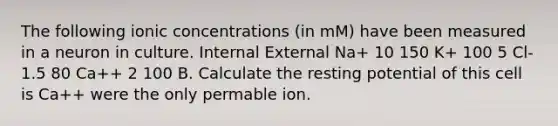 The following ionic concentrations (in mM) have been measured in a neuron in culture. Internal External Na+ 10 150 K+ 100 5 Cl- 1.5 80 Ca++ 2 100 B. Calculate the resting potential of this cell is Ca++ were the only permable ion.