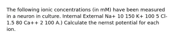 The following ionic concentrations (in mM) have been measured in a neuron in culture. Internal External Na+ 10 150 K+ 100 5 Cl- 1.5 80 Ca++ 2 100 A.) Calculate the nernst potential for each ion.