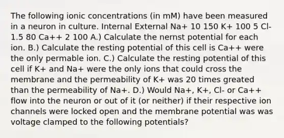 The following ionic concentrations (in mM) have been measured in a neuron in culture. Internal External Na+ 10 150 K+ 100 5 Cl- 1.5 80 Ca++ 2 100 A.) Calculate the nernst potential for each ion. B.) Calculate the resting potential of this cell is Ca++ were the only permable ion. C.) Calculate the resting potential of this cell if K+ and Na+ were the only ions that could cross the membrane and the permeability of K+ was 20 times greated than the permeability of Na+. D.) Would Na+, K+, Cl- or Ca++ flow into the neuron or out of it (or neither) if their respective ion channels were locked open and the membrane potential was was voltage clamped to the following potentials?