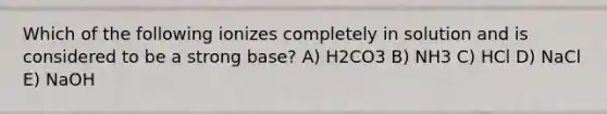 Which of the following ionizes completely in solution and is considered to be a strong base? A) H2CO3 B) NH3 C) HCl D) NaCl E) NaOH