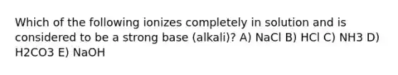 Which of the following ionizes completely in solution and is considered to be a strong base (alkali)? A) NaCl B) HCl C) NH3 D) H2CO3 E) NaOH