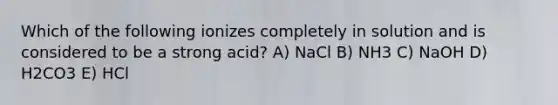 Which of the following ionizes completely in solution and is considered to be a strong acid? A) NaCl B) NH3 C) NaOH D) H2CO3 E) HCl