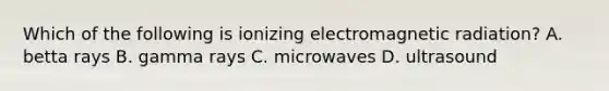 Which of the following is ionizing electromagnetic radiation? A. betta rays B. gamma rays C. microwaves D. ultrasound