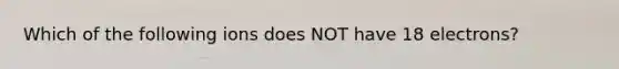 Which of the following ions does NOT have 18 electrons?