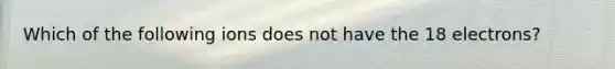 Which of the following ions does not have the 18 electrons?