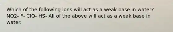 Which of the following ions will act as a weak base in water? NO2- F- ClO- HS- All of the above will act as a weak base in water.