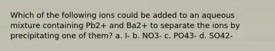 Which of the following ions could be added to an aqueous mixture containing Pb2+ and Ba2+ to separate the ions by precipitating one of them? a. I- b. NO3- c. PO43- d. SO42-