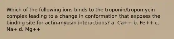 Which of the following ions binds to the troponin/tropomycin complex leading to a change in conformation that exposes the binding site for actin-myosin interactions? a. Ca++ b. Fe++ c. Na+ d. Mg++