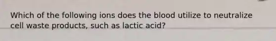 Which of the following ions does the blood utilize to neutralize cell waste products, such as lactic acid?