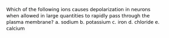 Which of the following ions causes depolarization in neurons when allowed in large quantities to rapidly pass through the plasma membrane? a. sodium b. potassium c. iron d. chloride e. calcium