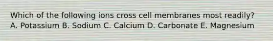 Which of the following ions cross cell membranes most readily? A. Potassium B. Sodium C. Calcium D. Carbonate E. Magnesium