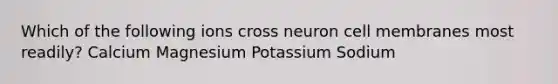 Which of the following ions cross neuron cell membranes most readily? Calcium Magnesium Potassium Sodium