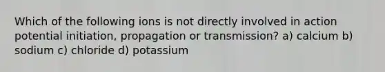 Which of the following ions is not directly involved in action potential initiation, propagation or transmission? a) calcium b) sodium c) chloride d) potassium