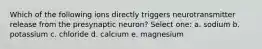 Which of the following ions directly triggers neurotransmitter release from the presynaptic neuron? Select one: a. sodium b. potassium c. chloride d. calcium e. magnesium