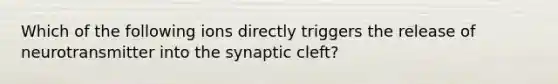 Which of the following ions directly triggers the release of neurotransmitter into the synaptic cleft?