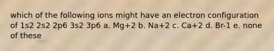 which of the following ions might have an electron configuration of 1s2 2s2 2p6 3s2 3p6 a. Mg+2 b. Na+2 c. Ca+2 d. Br-1 e. none of these