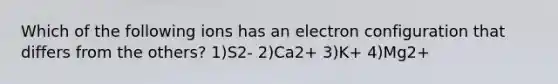 Which of the following ions has an electron configuration that differs from the others? 1)S2- 2)Ca2+ 3)K+ 4)Mg2+