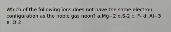 Which of the following ions does not have the same electron configuration as the noble gas neon? a.Mg+2 b.S-2 c. F- d. Al+3 e. O-2