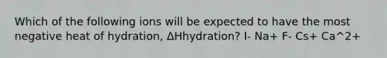 Which of the following ions will be expected to have the most negative heat of hydration, ΔHhydration? I- Na+ F- Cs+ Ca^2+