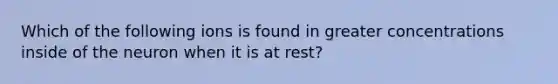 Which of the following ions is found in greater concentrations inside of the neuron when it is at rest?