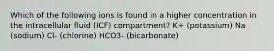 Which of the following ions is found in a higher concentration in the intracellular fluid (ICF) compartment? K+ (potassium) Na (sodium) Cl- (chlorine) HCO3- (bicarbonate)