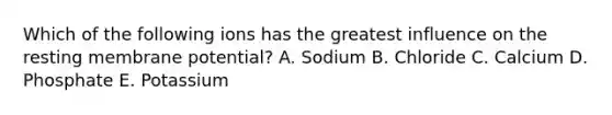 Which of the following ions has the greatest influence on the resting membrane potential? A. Sodium B. Chloride C. Calcium D. Phosphate E. Potassium