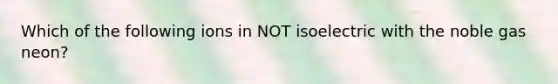 Which of the following ions in NOT isoelectric with the noble gas neon?