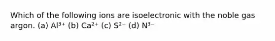 Which of the following ions are isoelectronic with the noble gas argon. (a) Al³⁺ (b) Ca²⁺ (c) S²⁻ (d) N³⁻