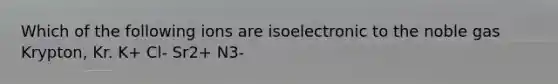 Which of the following ions are isoelectronic to the noble gas Krypton, Kr. K+ Cl- Sr2+ N3-