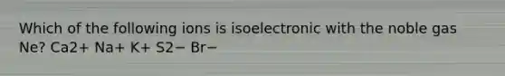 Which of the following ions is isoelectronic with the noble gas Ne? Ca2+ Na+ K+ S2− Br−