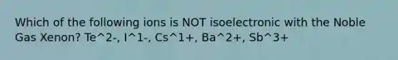 Which of the following ions is NOT isoelectronic with the Noble Gas Xenon? Te^2-, I^1-, Cs^1+, Ba^2+, Sb^3+