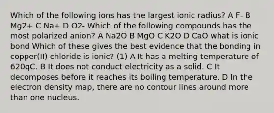 Which of the following ions has the largest ionic radius? A F- B Mg2+ C Na+ D O2- Which of the following compounds has the most polarized anion? A Na2O B MgO C K2O D CaO what is ionic bond Which of these gives the best evidence that the bonding in copper(II) chloride is ionic? (1) A It has a melting temperature of 620qC. B It does not conduct electricity as a solid. C It decomposes before it reaches its boiling temperature. D In the electron density map, there are no contour lines around more than one nucleus.